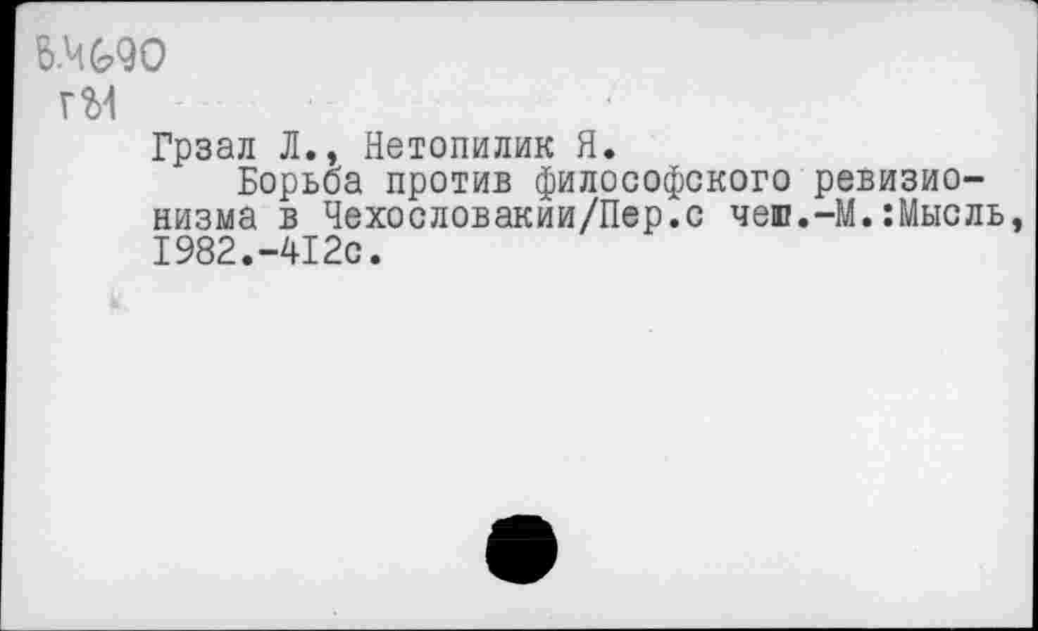 ﻿6.ЧМ0
гМ
Грзал Л., Нетопилик Я.
Борьба против философского ревизионизма в Чехословакии/Пер.с чеш.-М.:Мысль, 1982.-412с.